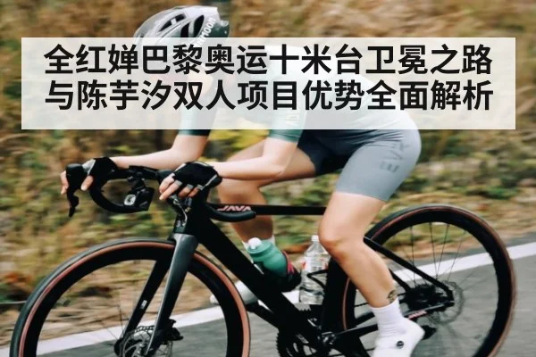 全红婵巴黎奥运十米台卫冕之路与陈芋汐双人项目优势全面解析