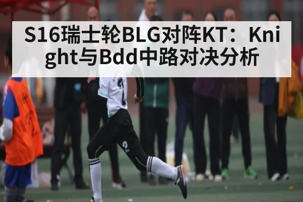 S16瑞士轮BLG对阵KT：Knight与Bdd中路对决分析