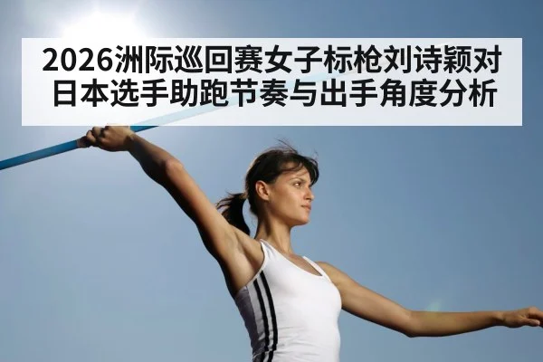 2026洲际巡回赛女子标枪刘诗颖对日本选手助跑节奏与出手角度分析