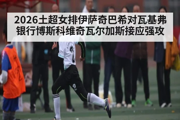 2026土超女排伊萨奇巴希对瓦基弗银行博斯科维奇瓦尔加斯接应强攻